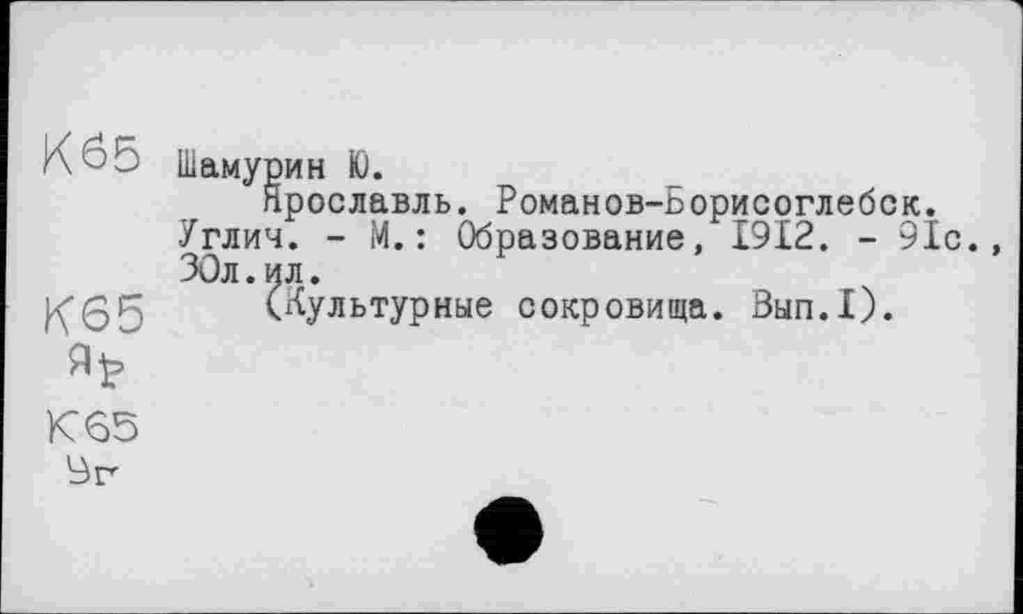 ﻿Kö5
К65
К 65
Br
Шамурин Ю.
Ярославль. Романов-Борисоглебск. Углич. - М.: Образование, 1912. - 91с., ЗОл.ил.
(Культурные сокровища. Зып.1).